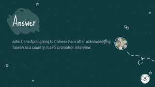 John Cena Apologizing to Chinese Fans after acknowledging
Taiwan as a country in a F9 promotion interview.
Answer
 