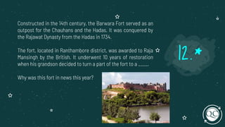 Constructed in the 14th century, the Barwara Fort served as an
outpost for the Chauhans and the Hadas. It was conquered by
the Rajawat Dynasty from the Hadas in 1734.
The fort, located in Ranthambore district, was awarded to Raja
Mansingh by the British. It underwent 10 years of restoration
when his grandson decided to turn a part of the fort to a ____.
Why was this fort in news this year?
12.*
 