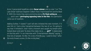 Actor X generated headlines when Oscar winner and co-star Y on “The
Late Show” told host Stephen Colbert that X had kissed him and he liked
it. With the movie they were promoting being X’s ﬁnal outing as _____
____ and X and Y portraying opposing roles in the ﬁlm, this admission
came out of nowhere.
Adding further, Y stated “I can’t tell who initiated the next moment, if it
was him or I but a kiss transpired between the two of us. I’m going to
say that X initiated it. And I took a moment and caught my breath and I
looked down and said, ‘So does this make me a ____ girl?’” X elaborated
on the kiss with Y in an interview with “Entertainment Weekly” saying, “I
kiss lots of people. It’s like, I’m a very friendly guy. I used to kiss Y after
the end of every scene. It’s like no big deal.”
ID X & Y
15.
 