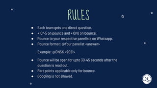 RULES
● Each team gets one direct question.
● +10/-5 on pounce and +10/0 on bounce.
● Pounce to your respective panelists on Whatsapp.
● Pounce format: @Your panelist <answer>
Example: @DNSK <2021>
● Pounce will be open for upto 30-45 seconds after the
question is read out.
● Part points applicable only for bounce.
● Googling is not allowed.
 