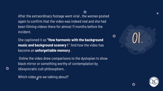 01.
After the extraordinary footage went viral , the woman posted
again to conﬁrm that the video was indeed real and she had
been ﬁlming videos there for almost 11 months before the
incident.
She captioned it as "How harmonic with the background
music and background scenery ! " And how the video has
become an unforgettable memory .
Online the video drew comparisons to the dystopian tv show
black mirror or something worthy of contemplation by
idiosyncratic cult philosophers .
Which video are we talking about?
 