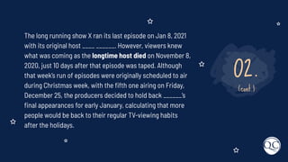 02.
(cont.)
The long running show X ran its last episode on Jan 8, 2021
with its original host ____ ______. However, viewers knew
what was coming as the longtime host died on November 8,
2020, just 10 days after that episode was taped. Although
that week’s run of episodes were originally scheduled to air
during Christmas week, with the ﬁfth one airing on Friday,
December 25, the producers decided to hold back ______’s
ﬁnal appearances for early January, calculating that more
people would be back to their regular TV-viewing habits
after the holidays.
 