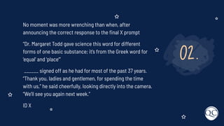 02.
No moment was more wrenching than when, after
announcing the correct response to the ﬁnal X prompt
“Dr. Margaret Todd gave science this word for different
forms of one basic substance; it’s from the Greek word for
‘equal’ and ‘place’”
______ signed off as he had for most of the past 37 years.
“Thank you, ladies and gentlemen, for spending the time
with us,” he said cheerfully, looking directly into the camera.
“We’ll see you again next week.”
ID X
 