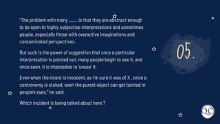 05.
“The problem with many ____ is that they are abstract enough
to be open to highly subjective interpretations and sometimes
people, especially those with overactive imaginations and
contaminated perspectives.
But such is the power of suggestion that once a particular
interpretation is pointed out, many people begin to see it, and
once seen, it is impossible to ‘unsee’ it.
Even when the intent is innocent, as I’m sure it was of X , once a
controversy is stoked, even the purest object can get tainted in
people’s eyes,” he said.
Which incident is being talked about here ?
 