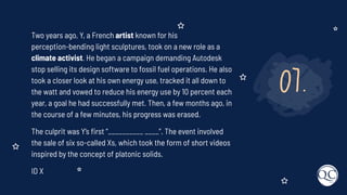 07.
Two years ago, Y, a French artist known for his
perception-bending light sculptures, took on a new role as a
climate activist. He began a campaign demanding Autodesk
stop selling its design software to fossil fuel operations. He also
took a closer look at his own energy use, tracked it all down to
the watt and vowed to reduce his energy use by 10 percent each
year, a goal he had successfully met. Then, a few months ago, in
the course of a few minutes, his progress was erased.
The culprit was Y’s ﬁrst “__________ ____”. The event involved
the sale of six so-called Xs, which took the form of short videos
inspired by the concept of platonic solids.
ID X
 