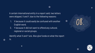 08.
A certain international entity in a report said, two letters
were skipped, X and Y, due to the following reasons:
1. X because it could easily be confused with another
English word.
2. Y because it did not want to offend any cultural,
regional or social groups.
Identify what X and Y are. Also give funda on what the report
is.
 