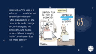 05.
Described as “The saga of a
ludicrous _____ mania born of
pandemic boredom and
FOMO, piggybacking off of a
clever social media revenge
plot, which targeted big
institutions, who made a
reckless bet on a struggling
retailer”, which event does
this image portray?
 