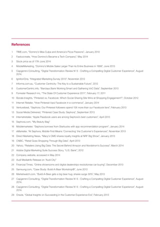1 TIME.com, “Domino’s Mea Culpa and America’s Pizza Passions”, January 2010 
2 Fastcocreate, “How Domino’s Became a Tech Company”, May 2014 
3 Stock price as of 17th June 2014 
4 MobileMarketing, “Domino’s Mobile Sales Larger Than its Entire Business in 1999”, June 2013 
5 Capgemini Consulting, “Digital Transformation Review N’ 6 - Crafting a Compelling Digital Customer Experience”, August 2014. 
6 IgnitionOne, “Integrated Marketing Survey 2013”, November 2013 
7 Informa.com.au, “Customer Centricity: The Key to a Sustainable Future”, 2012 
8 CustomerCentric.info, “Barclays Bank Working Smart and Gathering VoC Data”, September 2013 
9 Forrester Research inc, “The State Of Customer Experience 2011”, February 17, 2011 
10 Bizrate Insights, “Pinterest vs. Facebook: Which Social Sharing Site Wins at Shopping Engagement?”, October 2012 
11 Internet Retailer, “How Pinterest tops Facebook in e-commerce”, January 2014 
12 Venturebeat, “Sephora: Our Pinterest followers spend 15X more than our Facebook fans”, February 2013 
13 Social Media Delivered, “Pinterest Case Study: Sephora”, September 2013 
14 Internetretailer, “Apple Passbook users are among Sephora’s best customers”, April 2013 
15 Sephora.com, “My Beauty Bag” 
16 Mobilemarketer, “Sephora borrows from Starbucks with app recommendation program”, January 2014 
17 eMarketer, “At Sephora, Mobile-First Means ‘Connecting’ the Customer’s Experiences”, November 2013 
18 Direct Marketing News, “Macy’s CMO shares loyalty insights at NRF Big Show”, January 2013 
19 CNBC, “Retail Goes Shopping Through Big Data”, April 2013 
20 Yahoo, “Retailers Using Big Data: The Secret Behind Amazon and Nordstrom’s Success”, March 2014 
21 Adobe Digital Marketing Suite Success Story, “U.S. Bank”, 2012 
22 Company website, accessed in May 2014 
23 Audi MediaInfo Release on “Audi City” 
24 Financial Times, “Online showrooms and digital dealerships revolutionise car buying”, December 2013 
25 Samsung.com, “Case Study: Build-A-Bear Workshop®”, June 2013 
26 Marketwatch.com, “Build-A-Bear gets a big bear hug; shares surge 30%”, May 2013 
27 Capgemini Consulting, “Digital Transformation Review N’ 6 - Crafting a Compelling Digital Customer Experience”, August 2014. 
28 Capgemini Consulting, “Digital Transformation Review N’ 6 - Crafting a Compelling Digital Customer Experience”, August 2014. 
29 Oracle, “Global Insights on Succeeding in the Customer Experience Era”, February 2013 
References  