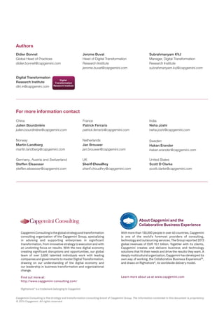 Rightshore® is a trademark belonging to Capgemini 
Capgemini Consulting is the global strategy and transformation 
consulting organization of the Capgemini Group, specializing 
in advising and supporting enterprises in significant 
transformation, from innovative strategy to execution and with 
an unstinting focus on results. With the new digital economy 
creating significant disruptions and opportunities, our global 
team of over 3,600 talented individuals work with leading 
companies and governments to master Digital Transformation, 
drawing on our understanding of the digital economy and 
our leadership in business transformation and organizational 
change. 
Find out more at: http://www.capgemini-consulting.com/ 
With more than 130,000 people in over 40 countries, Capgemini 
is one of the world’s foremost providers of consulting, 
technology and outsourcing services. The Group reported 2013 
global revenues of EUR 10.1 billion. Together with its clients, 
Capgemini creates and delivers business and technology 
solutions that fit their needs and drive the results they want. A 
deeply multicultural organization, Capgemini has developed its 
own way of working, the Collaborative Business ExperienceTM, 
and draws on Rightshore®, its worldwide delivery model. 
Learn more about us at www.capgemini.com 
About Capgemini and the 
Collaborative Business Experience 
Didier Bonnet 
Global Head of Practices 
didier.bonnet@capgemini.com 
Jerome Buvat Head of Digital Transformation 
Research Institute jerome.buvat@capgemini.com 
Digital Transformation 
Research Institute dtri.in@capgemini.com 
Authors 
For more information contact 
Subrahmanyam KVJ 
Manager, Digital Transformation 
Research Institute subrahmanyam.kvj@capgemini.com 
Netherlands 
Jan Brouwer 
jan.brouwer@capgemini.com 
Norway 
Martin Landberg 
martin.landberg@capgemini.com 
UK 
Sherif Choudhry sherif.choudhry@capgemini.com 
United States 
Scott D Clarke 
scott.clarke@capgemini.com 
Germany, Austria and Switzerland 
Steffen Elsaesser 
steffen.elsaesser@capgemini.com 
China 
Julien Bourdinière 
julien.bourdinière@capgemini.com 
France 
Patrick Ferraris 
patrick.ferraris@capgemini.com 
India 
Neha Joshi 
neha.joshi@capgemini.com 
Sweden 
Hakan Erander 
hakan.erander@capgemini.com 
Capgemini Consulting is the strategy and transformation consulting brand of Capgemini Group. The information contained in this document is proprietary. © 2014 Capgemini. All rights reserved. 