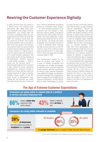 2 
In 2008, Dominos Pizza was staring at a difficult future. The company faced plummetting sales, falling stock prices and a lacklustre brand image. Customer dissatisfaction was running high with customers complaining about the poor quality of Domino’s Pizzas1. By November 2008, the company’s stock price was at a record low of $2.832. That is when Dominos decided to chart a new path for itself. From that position, the company has scripted a historic turnaround making its entire customer experience digital. The company focused on making easy-to- order and easy-to-track the foundations of its overall customer experience. And they did this across the key channels of PC/mobile/social. Dominos launched a social media campaign — “What is wrong with the Dominos Pizza?” — where it sought feedback from customers to help improve its pizzas. Customers appreciated the company’s sincerity in reaching out to them and as a result, the strategy proved to be highly successful. Professor Renee Gosline of the MTI Sloan School of Management says, “People felt that Dominos was honest and really trying to hear them, which built 
Rewiring the Customer Experience Digitally 
trust.” Dominos streamlined the ordering process by introducing “Pizza Tracker” — an online tracking mechanism to let customers view the progress of their pizza from order to delivery. They also let customers build online profiles, with their location and other preferences, thereby reducing order placement time to as low as 30 seconds. The results have been remarkable, to say the least. From $2.83 a share in November 2008, Dominos has seen its stock price rise to over $70 a share in June 20143. Domino’s mobile sales accounted for 22% of online sales in 2012, which was larger than the entire company’s sales in 19994. 
Such transformative impacts do not come by accident. They happen as a result of carefully coordinated and orchestrated use of digital technologies and platforms such as social media and mobile. However, while the opportunities for driving a great customer experience using digital technologies are significant, so are the challenges. First, organizations need to manage an ever-increasing tide of customer expectations. As Rob Tarkoff, CEO of Lithium Technologies, a provider of social customer community software, says, “We are living in an age of extreme customer expectations5.” Second, the complexities of integrating new digital channels with existing operations can be daunting. A recent survey indicates that over 38% of marketers feel the technology to build an integrated digital marketing strategy is too complicated. Over 58% of marketers still use basic methodologies such as last-click attribution model rather than more sophisticated cross- channel attribution models that are more relevant in the digital age6. Third, digitally transforming the customer experience requires an overhaul of organizational culture and traditional ways of managing customer relationships. 56% of marketers in a survey described their organizations as customer-centric, but only 12% of their customers agreed with their assessment7. This shows that the promise of customer centricity still has a long way to go. Finally, the pace of decision-making has hastened and there is a new sense of agility that companies from the Internet sector are bringing. In short, what has worked in the past is not guaranteed to work in the future. 
Consumers are going online to request help on a productor service and want responses fast Consumers are using online channels to complain43%66%expect a responsewithin an hour orlessexpect a same-dayresponse to theironline request39% are more likely to go online to complain than to praiseof Americans 35-44 years45+ years46%35% The Age of Extreme Customer ExpectationsBut younger Americans seem to complain at higher rates than older AmericansComplaining 
Source: Lithium Technologies, “Lithium Reveals Extreme Customer Expectations Survey”, May 2014  