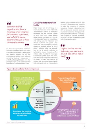 3 
Less than half of 
organizations have a 
company-wide program 
for customer experience, 
and only 30% have a 
dedicated budget to fund 
the transformation. 
Digital leaders look at 
technology as a means to 
an end, and not an end in 
itself. 
Figure 1: Creating a Digital Customer Experience 
Source: Capgemini Consulting Analysis 
Using Big Data analytics to 
enhance understanding of 
customer behavior, 
preferences and motivations 
Focus on impact rather 
than size of digital 
investment 
Amplifying the physical 
experience with digital 
technologies 
Forensic understanding of 
customer interactions and 
pain points across 
all touch points 
Smart 
Investments 
in Digital 
Channels 
An Outside-In 
Approach 
Seamless 
Meshing 
of Physical 
and Digital 
Experiences 
Data Driven 
Insights 
So, how can organizations master the 
new rules that will help them drive lasting 
customer engagement in a digital world? 
Our research revealed that four key 
actions play a defining role in delivering 
compelling customer experiences — 
and differentiate digital leaders from their 
peers (see Figure 1). We examine each of 
these actions in the sections that follow. 
Look Outside to Transform 
Inside 
Digital leaders look at technology as a 
means to an end, and not an end in itself. 
The end-state is defined by the kind of 
experience that the customer desires 
at each touch point. Digital leaders 
design experiences based on a forensic 
understanding of customer expectations, 
and actively seek to understand and 
alleviate customer pain points. They 
ensure that their knowledge of customer 
interactions extends across all touch 
points. Barclay’s Bank for instance, 
has set up a website dedicated to 
gathering the voice of the customer. The 
website called “Your Bank” encourages 
customers to publicly share their views, 
concerns and complaints regarding 
the bank’s products and services. In 
addition, the bank puts future changes 
to its offerings to vote on the website, in 
order to gauge customer reactions prior 
to rollout8. Organizations are beginning 
to realize the importance of customer 
experience. Research indicates that over 
86% of executives consider customer 
experience to be a top strategic priority. 
However, less than half have a company-wide 
program for customer experience, 
and only 30% have a dedicated budget 
to fund the transformation9. 
 