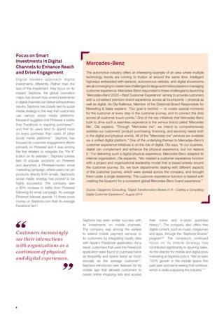4 
Focus on Smart Investments in Digital Channels to Enhance Reach and Drive Engagement 
Digital leaders approach digital investments differently. Rather than the size of the investment, they focus on its impact. Sephora, the global cosmetics major, has shown how smart investments in digital channels can deliver extraordinary results. Sephora has closely tied its social media strategy to the way that customers use various social media platforms. Research suggests that Pinterest is better than Facebook in inspiring purchases10, and that its users tend to spend more on every purchase than users of other social media platforms11. Sephora has focused its customer engagement efforts primarily on Pinterest and it was among the first retailers to integrate the “Pin It” button on its website12. Sephora curates lists of popular products on Pinterest and launched a Pinterest-centric email marketing campaign, where users can pin products directly from emails. Sephora’s social media strategy has proved to be highly successful. The company saw a 60% increase in traffic from Pinterest following its email campaign. Its average Pinterest follower spends 15 times more money on Sephora.com than its average Facebook fan13. 
Sephora has seen similar success with its investments on mobile channels. The company was among the earliest to extend mobile payment services to its customers by integrating loyalty data with Apple’s Passbook application. As a result, customers that used the Passbook application were found to purchase twice as frequently and spend twice as much annually as the average customer14. Sephora introduced new features for its mobile app that allowed customers to create online shopping lists and access 
Customers increasingly see their interactions with organizations as a continuum of physical and digital experiences. 
their online and in-store purchase history15. The company also offers free digital content, such as music, magazines and apps, through the “Sephora Shares” program16. The company’s continued focus on its mobile strategy has contributed significantly to spurring sales. As the director for mobile and digital store marketing at Sephora puts it, “We’ve seen 150% growth in the mobile space this past year, and we’re seeing that continue, which is really outpacing the industry.17” 
Mercedes-Benz 
The automotive industry offers an interesting example of an area where multiple technology trends are coming to fruition at around the same time. Intelligent highways embedded with sensors, autonomous vehicles, and digital showrooms are all converging to create new challenges for large automotive players in managing customer experience. Mercedes-Benz responded to these challenges by launching ‘Mercedes-Benz 2020 – Best Customer Experience’ aiming to provide customers with a consistent premium brand experience across all touchpoints – physical as well as digital. As Ola Kallenius, Member of the Divisional Board Responsible for Marketing & Sales explains, “Our goal is twofold — to create special moments for the customer at every step in the customer journey, and to connect the dots across all customer touch points.” One of the key initiatives that Mercedes-Benz took to drive such a seamless experience is the service brand called ‘Mercedes Me’. Ola explains, “Through “Mercedes me”, we intend to comprehensively address our customers’ product purchasing, financing, and servicing needs both in the digital and physical worlds. All of the “Mercedes me” services are available via a unified digital platform.” One of the underlying themes to Mercedes-Benz’s customer experience initiatives is on the role of digital. Ola says, “In our business, digital can complement and enhance the physical experience, but not replace it.” For delivering such a digital-physical experience, Mercedes-Benz adapted its internal organization. Ola expands, “We created a customer experience function with a project and organizational leadership model that is based entirely around the customer journey. So, we took departments dealing with different aspects of the customer journey, which were spread across the company, and brought them under a single leadership. The customer experience function is tasked with creating the blueprint for a consistent global Mercedes-Benz brand experience.” 
Source: Capgemini Consulting, “Digital Transformation Review N’ 6 - Crafting a Compelling Digital Customer Experience”, August 2014  