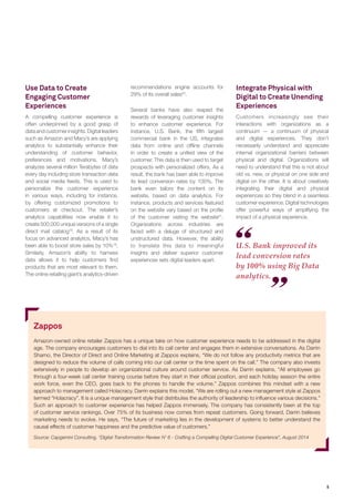 5 
U.S. Bank improved its lead conversion rates by 100% using Big Data analytics. 
Use Data to Create Engaging Customer Experiences 
A compelling customer experience is often underpinned by a good grasp of data and customer insights. Digital leaders such as Amazon and Macy’s are applying analytics to substantially enhance their understanding of customer behavior, preferences and motivations. Macy’s analyzes several million Terabytes of data every day including store transaction data and social media feeds. This is used to personalize the customer experience in various ways, including for instance, by offering customized promotions to customers at checkout. The retailer’s analytics capabilities now enable it to create 500,000 unique versions of a single direct mail catalog18. As a result of its focus on advanced analytics, Macy’s has been able to boost store sales by 10%19. Similarly, Amazon’s ability to harness data allows it to help customers find products that are most relevant to them. The online retailing giant’s analytics-driven recommendations engine accounts for 29% of its overall sales20. 
Several banks have also reaped the rewards of leveraging customer insights to enhance customer experience. For instance, U.S. Bank, the fifth largest commercial bank in the US, integrates data from online and offline channels in order to create a unified view of the customer. This data is then used to target prospects with personalized offers. As a result, the bank has been able to improve its lead conversion rates by 100%. The bank even tailors the content on its website, based on data analytics. For instance, products and services featured on the website vary based on the profile of the customer visiting the website21. Organizations across industries are faced with a deluge of structured and unstructured data. However, the ability to translate this data to meaningful insights and deliver superior customer experiences sets digital leaders apart. 
Zappos 
Amazon-owned online retailer Zappos has a unique take on how customer experience needs to be addressed in the digital age. The company encourages customers to dial into its call center and engages them in extensive conversations. As Darrin Shamo, the Director of Direct and Online Marketing at Zappos explains, “We do not follow any productivity metrics that are designed to reduce the volume of calls coming into our call center or the time spent on the call.” The company also invests extensively in people to develop an organizational culture around customer service. As Darrin explains, “All employees go through a four-week call center training course before they start in their official position, and each holiday season the entire work force, even the CEO, goes back to the phones to handle the volume.” Zappos combines this mindset with a new approach to management called Holacracy. Darrin explains this model, “We are rolling out a new management style at Zappos termed “Holacracy”. It is a unique management style that distributes the authority of leadership to influence various decisions.” Such an approach to customer experience has helped Zappos immensely. The company has consistently been at the top of customer service rankings. Over 75% of its business now comes from repeat customers. Going forward, Darrin believes marketing needs to evolve. He says, “The future of marketing lies in the development of systems to better understand the causal effects of customer happiness and the predictive value of customers.” 
Source: Capgemini Consulting, “Digital Transformation Review N’ 6 - Crafting a Compelling Digital Customer Experience”, August 2014 
Integrate Physical with Digital to Create Unending Experiences 
Customers increasingly see their interactions with organizations as a continuum — a continuum of physical and digital experiences. They don’t necessarily understand and appreciate internal organizational barriers between physical and digital. Organizations will need to understand that this is not about old vs. new, or physical on one side and digital on the other. It is about creatively integrating their digital and physical experiences so they blend in a seamless customer experience. Digital technologies offer powerful ways of amplifying the impact of a physical experience.  