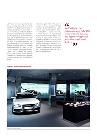 6 
Audi’s Digital Car Showroom reported a 70% increase in new car sales and higher average sales price than traditional dealers. 
US financial services major Capital One is experimenting with a café format for its bank branches, designed primarily to drive services offered by their online bank — Capital One 360. Across the US, the bank has opened nine café styled branches that provide high levels of customer intimacy along with complimentary services22. The branches also provide access to financial and digital tools. Bankers within the café give personalized advice on saving and investing strategies while also providing detailed information on Capital One 360 products. As such, the café format allows Capital One to combine the personal touch of the physical branch with the convenience of online banking – ultimately providing customers with the best of both worlds. 
Automobile giant Audi’s showroom in London is another example of digital blending with physical to create a great customer experience (see Figure 2). The new showroom — called “Audi City” — houses just one car, the company’s most exclusive model. In addition, it has an array of large screens where Audi’s complete range of models can be viewed, customized, repainted and accessorized. In its first ten months of operation, Audi’s digital showroom saw a 70% increase in car sales compared to prior retail format23, and a higher average sales price than its average UK dealership24. 
Figure 2: Audi’s Digital Showroom 
Source: Company website  
