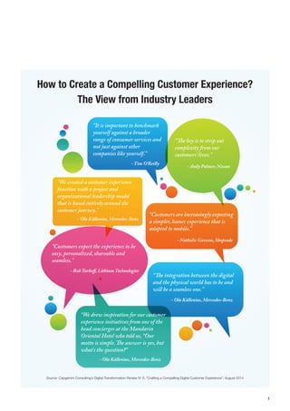 7 
How to Create a Compelling Customer Experience? The View from Industry Leaders“It is important to benchmark yourself against a broader range of consumer services and not just against other companies like yourself.” “We created a customer experience function with a project and organizational leadership model that is based entirely around the customer journey.”“Customers are increasingly expecting a simpler, leaner experience that is adapted to mobile.” “Customers expect the experience to be easy, personalized, shareable and seamless.” “e integration between the digital and the physical world has to be and will be a seamless one.” “e key is to strip out complexity from our customers’ lives.” - Tim O’Reilly- Ola Källenius, Mercedes-Benz- Nathalie Gaveau, Shopcade- Rob Tarko, Lithium Technologies- Ola Källenius, Mercedes-Benz- Andy Palmer, Nissan“We drew inspiration for our customer experience initiatives from one of the head concierges at the Mandarin Oriental Hotel who told us, “Our motto is simple. e answer is yes, but what's the question?” - Ola Källenius, Mercedes-BenzSource: Capgemini Consulting’s Digital Transformation Review N’ 6, “Crafting a Compelling Digital Customer Experience”, August 2014  