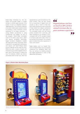 8 
Build-A-Bear Workshop Inc, the US- based do-it-yourself retailer of stuffed animals, is another great example of the power of such an integrated physical- digital approach. The company undertook a two-year modernization program aimed at providing a more immersive in-store experience to its target customers — young children accustomed to using smartphones and tablets. As part of the program, Build-A-Bear remodeled some of its stores using touch, object and gesture recognition technology. Digital storefront installations enabled with Microsoft’s Kinect technology allow customers to use gestures to play games and interact with Build-A-Bear’s latest product offerings as they enter the store. Within the store, a series of kiosks with interactive touch screens digitally enhance each step in the process of making the toys. For instance, children can choose personality traits for their toys, which are 
Organizations can lose as much as 20% of their annual revenues due to poor customer experience. 
Figure 3: Build-A-Bear Workshop Store 
Source: Company press release 
represented by a set of emoticons on the touch screens. They can also choose from an assortment of digital music and sounds to add a “voice” to their toys. Such tactile experiences were introduced to help children form deeper connections with their chosen toys25 (see Figure 3). The remodeled stores met with strong positive reception from customers, with sales increasing by an average of 25%, compared with an 8% average increase in company-wide store sales. Driven by the success of the program, the company plans to extend the same experience to many more stores26. 
Digital leaders such as Capital One, Audi and Build-A-Bear have successfully understood the amplifying effect that they can achieve by meshing physical with digital experiences in order to help differentiate themselves.  