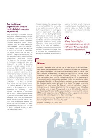 9 
Many Born-Digital 
companies have set a high 
entry bar for compelling 
customer experiences. 
Can traditional 
organizations create a 
rewired digital customer 
experience? 
Many Born-Digital companies have set 
a high entry bar for compelling customer 
experiences. Companies such as Zappos 
go to great lengths to create a compelling 
customer experience. Darrin Shamo, 
Director of direct and online marketing at 
Zappos explains, “We do not follow any 
productivity metrics that are designed 
to reduce the volume of callscoming 
into our call center or the time spent on 
the call27.” Zappos has also shown that 
they are willing to work around traditional 
organizational governance models. 
For instance, the company replaced 
its traditional management style with 
‘Holacracy’ - a model that distributes 
authority amongst various circles of 
employees. Such a model empowers 
employees enabling them to assign top 
priority to customer experience. Some 
traditional organizations have been quick 
to adapt. Mercedes-Benz for instance, 
launched an organizational restructuring 
initiative — aptly titled “Customer 
Dedication” — to focus its activities 
more sharply around customer needs. 
Ola Kallenius, Member of the Divisional 
Board at Mercedes-Benz Cars, 
responsible for Marketing & Sales 
explains, “The objective of the initiative 
was to build a leaner and more flexible 
organization, so that each division within 
the Group could focus its activities more 
sharply around customer needs”.28 For 
most other organizations however, it is 
time to play catch-up rapidly. Not doing 
so will expose organizations to the perils 
of a poor customer experience, which 
can indeed be significant. 
Research indicates that organizations can 
lose as much as 20% of their revenue due 
to poor customer experience29. So, why 
don’t many companies try creating great 
customer experiences? One obvious 
reason - it is very challenging to do so. 
Organizational constraints are usually 
the biggest reason. There is very little 
coordination between the front-end of the 
organization and the back-end. Customer 
experience, while being everybody’s 
priority is no one’s job. Delivering a 
compelling customer experience requires 
the careful orchestration of people, data, 
IT, processes and customer behavior. It 
requires an exhaustive understanding of 
Nissan 
Our latest Cars Online study indicates that as many as 44% of people surveyed 
were likely to purchase a vehicle online. It is behaviors like these that are shaping 
the industry’s response to the digital customer experience. As Andy Palmer, Chief 
Planning Officer of Nissan says, “we are on the cusp of one of the most radical 
changes in the way that you buy cars in 125 years.” Customer trips to dealers for 
a car purchase are down from 7 in the past to as little as 1.5. As Andy explains, 
“In previous times, the customer journey began the first time a customer walked 
into a dealer. Now, it is 6 to 12 months before purchase intention.” Andy also sees 
Big Data playing a big role going forward. As he states, “The biggest commercial 
opportunity we have around Big Data right now is in marketing.” However, 
Andy points out to the potential privacy risk that surrounds the use of Big Data 
in marketing when he says, “Privacy needs to be as defined by the customer, 
not the company.” In order to offer superior customer experience, Andy believes 
CMOs have to adapt. He explains, “CMOs need to have a grasp of mathematics, 
statistics, data technology as well as digital technology.” 
Sources: Capgemini Consulting, “Digital Transformation Review N’ 6 - Crafting a 
Compelling Digital Customer Experience”, August 2014 
customer behavior, smart investments 
in digital channels, the ability to harness 
customer data, and finally, the ability 
to creatively mesh physical and digital 
experiences. 
Capgemini Consulting, “Cars Online”, 2014 
 