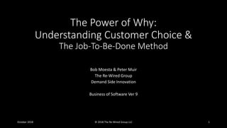 The Power of Why:
Understanding Customer Choice &
The Job-To-Be-Done Method
Bob Moesta & Peter Muir
The Re-Wired Group
Demand Side Innovation
Business of Software Ver 9
October 2018 © 2018 The Re-Wired Group LLC 1
 
