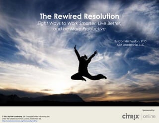 The Rewired Resolution
                                               Eight Ways to Work Smarter, Live Better,
                                                      and be More Productive

                                                                                   By Camille Preston, PhD
                                                                                    AIM Leadership, LLC




                                                                                                       Sponsored by

© 2011 by AIM Leadership, LLC Copyright holder is licensing this
under the Creative Commons License, Attribution 3.0.
http://creativecommons.org/licenses/by/3.0/us
 