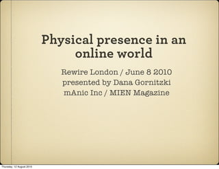 Physical presence in an
                                online world
                              Rewire London / June 8 2010
                              presented by Dana Gornitzki
                              mAnic Inc / MIEN Magazine




Thursday, 12 August 2010
 