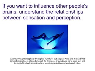 If you want to influence other people's
brains, understand the relationships
between sensation and perception.
Award winning AlphaSphere "Perception-Furniture" by European Artist sha. It is said that
complete relaxation is attained when all the five sense organs (eyes, ears, nose, skin and
tongue) of the body are relaxed and remain in perfect harmony with each other.
 