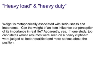 "Heavy load" & "heavy duty"
Weight is metaphorically associated with seriousness and
importance. Can the weight of an item influence our perception
of its importance in real life? Apparently, yes. In one study, job
candidates whose resumes were seen on a heavy clipboard
were judged as better qualified and more serious about the
position.
 
