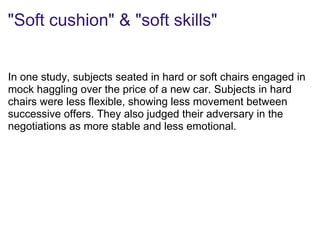 "Soft cushion" & "soft skills"
In one study, subjects seated in hard or soft chairs engaged in
mock haggling over the price of a new car. Subjects in hard
chairs were less flexible, showing less movement between
successive offers. They also judged their adversary in the
negotiations as more stable and less emotional.
 