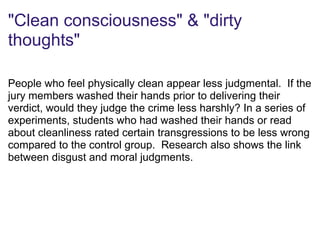 "Clean consciousness" & "dirty
thoughts"
People who feel physically clean appear less judgmental. If the
jury members washed their hands prior to delivering their
verdict, would they judge the crime less harshly? In a series of
experiments, students who had washed their hands or read
about cleanliness rated certain transgressions to be less wrong
compared to the control group. Research also shows the link
between disgust and moral judgments.
 