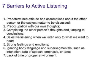 7 Barriers to Active Listening
1. Predetermined attitude and assumptions about the other
person or the subject matter to be discussed;
2. Preoccupation with our own thoughts;
3. Completing the other person’s thoughts and jumping to
conclusions;
4. Selective listening when we listen only to what we want to
hear;
5. Strong feelings and emotions;
6. Ignoring body language and supersegmentals, such as
intonation, rate of speech, emphasis, or tone;
7. Lack of time or proper environment.
 