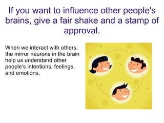 If you want to influence other people's
brains, give a fair shake and a stamp of
approval.
When we interact with others,
the mirror neurons in the brain
help us understand other
people’s intentions, feelings,
and emotions.
 