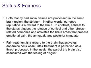 Status & Fairness
• Both money and social values are processed in the same
brain region, the striatum. In other words, our good
reputation is a reward to the brain. In contrast, a threat to
the status triggers the release of cortisol and other stress-
related hormones and activates the brain areas that process
emotional pain, the amygdala and posterior cingulate.
• Fair treatment is a reward to the brain that activates
dopamine cells while unfair treatment is perceived as a
threat processed in the insula, the part of the brain also
associated with the feeling of disgust.
 