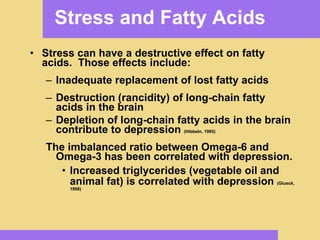 Stress and Fatty Acids Stress can have a destructive effect on fatty acids.  Those effects include: Inadequate replacement of lost fatty acids Destruction (rancidity) of long-chain fatty acids in the brain Depletion of long-chain fatty acids in the brain contribute to depression  (Hibbeln, 1995) The imbalanced ratio between Omega-6 and Omega-3 has been correlated with depression. Increased triglycerides (vegetable oil and animal fat) is correlated with depression  (Glueck, 1998) 