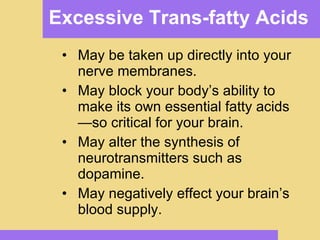 Excessive Trans-fatty Acids May be taken up directly into your nerve membranes. May block your body’s ability to make its own essential fatty acids—so critical for your brain. May alter the synthesis of neurotransmitters such as dopamine. May negatively effect your brain’s blood supply. 