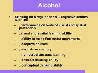 Alcohol Drinking on a regular basis -- cognitive deficits such as: ↓ performance on tests of visual and spatial perception ↓ visual and spatial learning ability ↓   ability to make fine motor movements ↓   adaptive abilities ↓   short-term memory ↓   non-verbal abstract learning ↓   abstract thinking ability ↓   conceptual thinking ability 