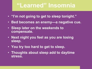 “ I’m not going to get to sleep tonight.”   Bed becomes an enemy—a negative cue. Sleep later on the weekends to compensate. Next night you feel as you are losing sleep. You try too hard to get to sleep. Thoughts about sleep add to daytime stress. “ Learned” Insomnia 