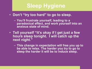 Sleep Hygiene Don’t “try too hard” to go to sleep.  You’ll frustrate yourself, leading to a paradoxical effect, and work yourself into an anxious state of mind.  Tell yourself “it’s okay if I get just a few hours sleep tonight.  I will catch up the next night.”  This change in expectation will free you up to be able to relax. The harder you try to go to sleep the harder it will be to induce sleep. 