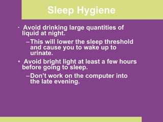 Sleep Hygiene Avoid drinking large quantities of liquid at night.  This will lower the sleep threshold and cause you to wake up to urinate. Avoid bright light at least a few hours before going to sleep.  Don’t work on the computer into the late evening. 