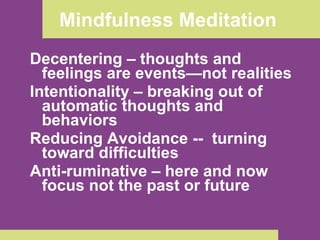 Mindfulness Meditation  Decentering – thoughts and feelings are events—not realities Intentionality – breaking out of automatic thoughts and behaviors Reducing Avoidance --  turning toward difficulties  Anti-ruminative – here and now focus not the past or future  