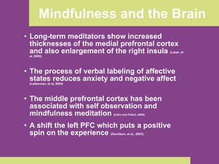 Mindfulness and the Brain Long-term meditators show increased thicknesses of the medial prefrontal cortex and also enlargement of the right insula  (Lazar, et al, 2005). The process of verbal labeling of affective states reduces anxiety and negative affect  (Leiberman, et al, 2004) The middle prefrontal cortex has been associated with self observation and mindfulness meditation  (Cahn and Polich, 2006). A shift the left PFC which puts a positive spin on the experience  (Davidson, et al., 2003).   