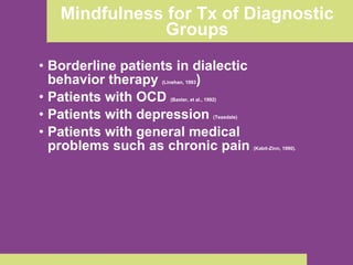 Mindfulness for Tx of Diagnostic Groups Borderline patients in dialectic behavior therapy  (Linehan, 1993 )  Patients with OCD  (Baxter, et al., 1992) Patients with depression  (Teasdale) Patients with general medical problems such as chronic pain  (Kabit-Zinn, 1990). 