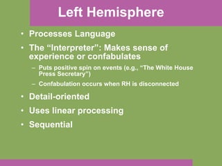 Left Hemisphere Processes Language The “Interpreter”: Makes sense of experience or confabulates Puts positive spin on events (e.g., “The White House Press Secretary”) Confabulation occurs when RH is disconnected Detail-oriented Uses linear processing Sequential 