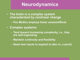 Neurodynamics The brain is a complex system characterized by nonlinear change Pax Medica employs linear causes/effects Complex systems: Tend toward increasing complexity, i.e., they are self-organizing Maintain continuity  and  flexibility Need new inputs to expand (a lake vs. a pond) 