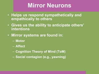 Mirror Neurons Helps us respond sympathetically and empathically to others Gives us the ability to anticipate others’ intentions Mirror systems are found in: Motor Affect Cognition Theory of Mind (ToM) Social contagion (e.g., yawning) 