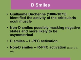 D Smiles Guillaume Duchenne (1806-1875) identified the activity of the orbicularis oculi muscle  Non-D smiles possibly masking negative states and more likely to be asymmetrical D smiles -- L-PFC activation Non-D smiles -- R-PFC activation  (Ekman, et al, 1996)   