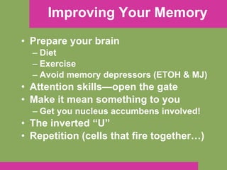 Improving Your Memory Prepare your brain Diet Exercise Avoid memory depressors (ETOH & MJ) Attention skills—open the gate Make it mean something to you Get you nucleus accumbens involved! The inverted “U” Repetition (cells that fire together…) 