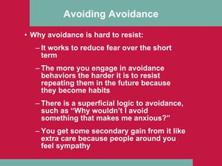 Avoiding Avoidance Why avoidance is hard to resist: It works to reduce fear over the short term The more you engage in avoidance behaviors the harder it is to resist repeating them in the future because they become habits There is a superficial logic to avoidance, such as “Why wouldn’t I avoid something that makes me anxious?” You get some secondary gain from it like extra care because people around you feel sympathy 