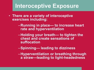 Interoceptive Exposure There are a variety of interoceptive exercises including: Running in place--- to increase heart rate and hyperventilation Holding your breath--- to tighten the chest and create sensations of suffocation Spinning--- leading to dizziness Hyperventilation or breathing through a straw---leading to light-headedness 
