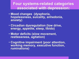 Four systems-related categories associated with depression: Mood changes  (dysphoria, hopelessness, suicality, anhedonia, anxiety) Circadian dysregulation (low drive, energy, appetite, sleep, libido) Motor deficits (slow movement, restlessness, agitation) Cognitive impairment (poor attention, working memory, executive function, ruminations) 
