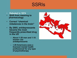 SSRIs Debuted in 1974 Shift from meaning to  pharmacology Correct “chemical imbalances in the brain” By 2005, antidepressants became the most frequently prescribed drug in the US About 1:20 men and 1:10 women use antidepressants 1 :20 Americans sees a licensed mental health professional for any type of psychotherapy 