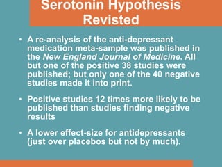 Serotonin Hypothesis Revisted A re-analysis of the anti-depressant medication meta-sample was published in the  New England Journal of Medicine . All but one of the positive 38 studies were published; but only one of the 40 negative studies made it into print. Positive studies 12 times more likely to be published than studies finding negative results A lower effect-size for antidepressants (just over placebos but not by much). 